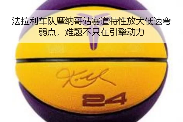 法拉利车队摩纳哥站赛道特性放大低速弯弱点，难题不只在引擎动力